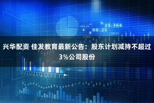 兴华配资 佳发教育最新公告：股东计划减持不超过3%公司股份