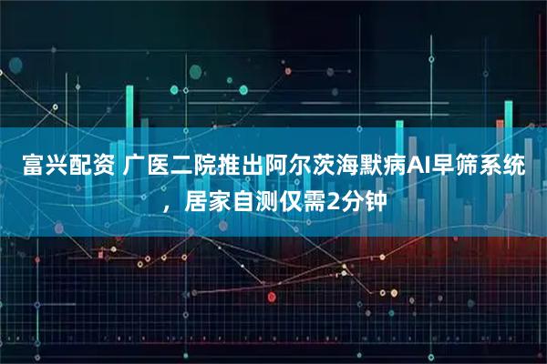 富兴配资 广医二院推出阿尔茨海默病AI早筛系统，居家自测仅需2分钟
