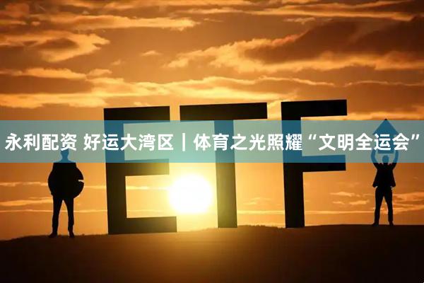 永利配资 好运大湾区｜体育之光照耀“文明全运会”
