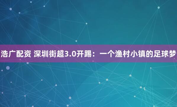 浩广配资 深圳街超3.0开踢：一个渔村小镇的足球梦
