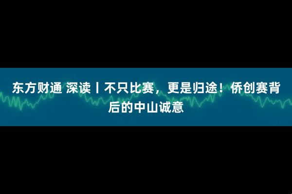 东方财通 深读丨不只比赛，更是归途！侨创赛背后的中山诚意