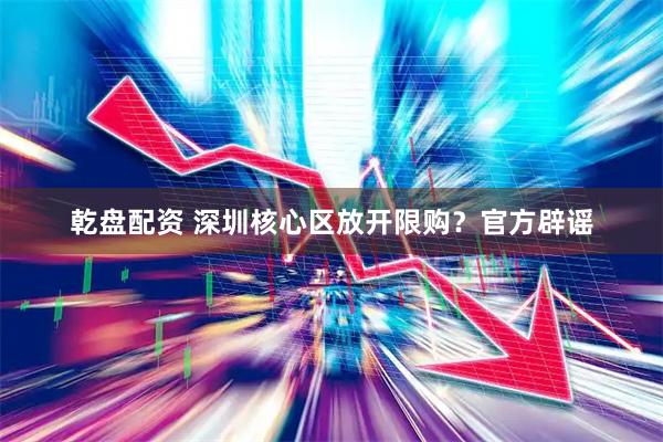 乾盘配资 深圳核心区放开限购？官方辟谣