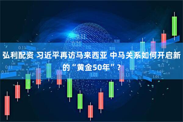 弘利配资 习近平再访马来西亚 中马关系如何开启新的“黄金50年”？