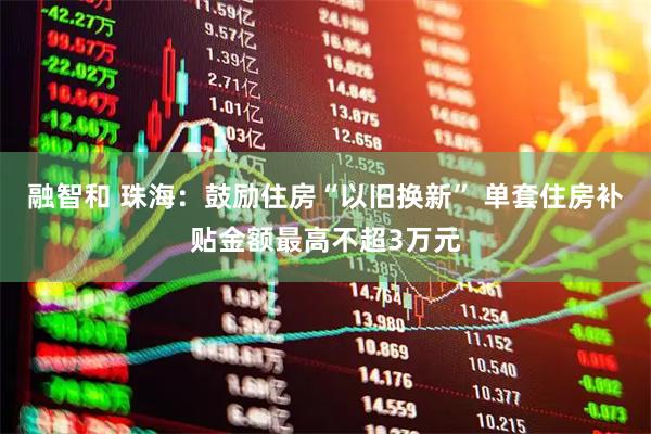 融智和 珠海：鼓励住房“以旧换新” 单套住房补贴金额最高不超3万元