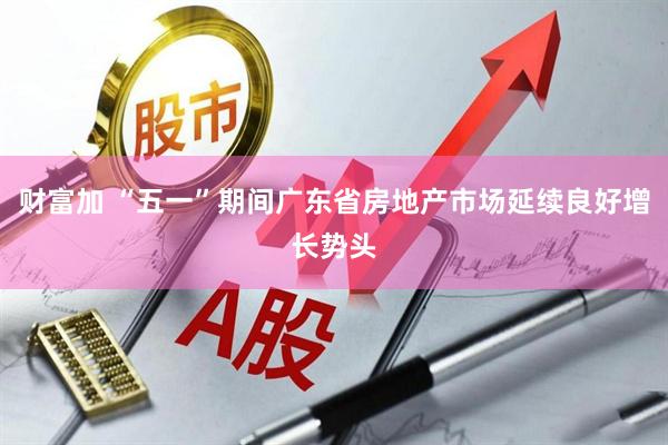 财富加 “五一”期间广东省房地产市场延续良好增长势头