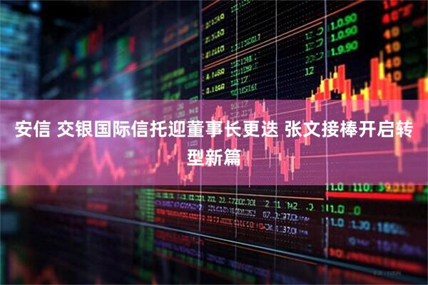 安信 交银国际信托迎董事长更迭 张文接棒开启转型新篇