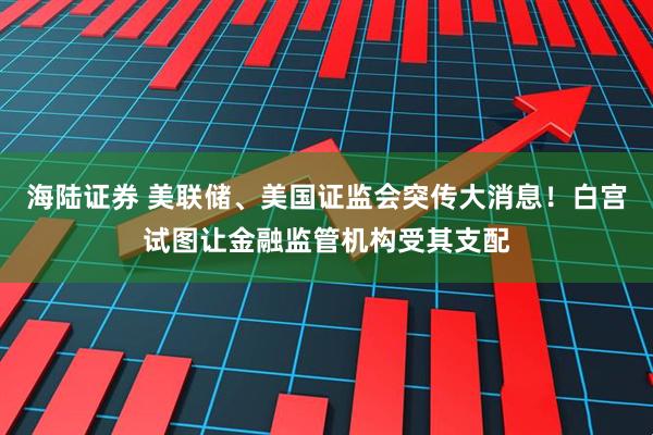 海陆证券 美联储、美国证监会突传大消息！白宫试图让金融监管机构受其支配