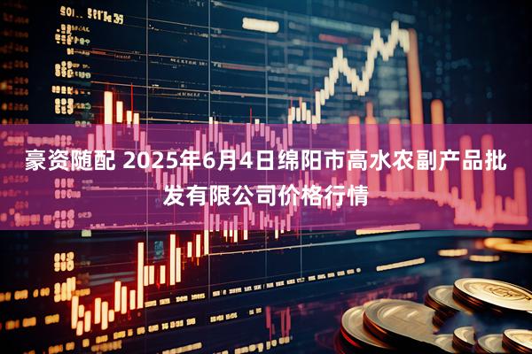 豪资随配 2025年6月4日绵阳市高水农副产品批发有限公司价格行情