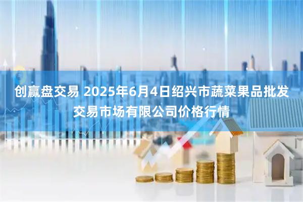 创赢盘交易 2025年6月4日绍兴市蔬菜果品批发交易市场有限公司价格行情