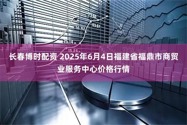 长春博时配资 2025年6月4日福建省福鼎市商贸业服务中心价格行情