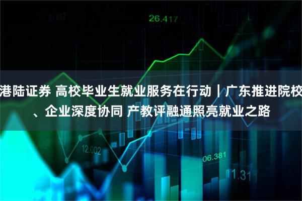 港陆证券 高校毕业生就业服务在行动｜广东推进院校、企业深度协同 产教评融通照亮就业之路