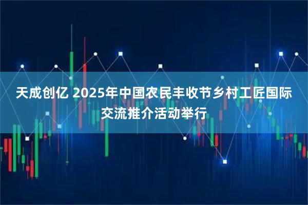 天成创亿 2025年中国农民丰收节乡村工匠国际交流推介活动举行