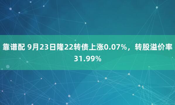 靠谱配 9月23日隆22转债上涨0.07%，转股溢价率31.99%
