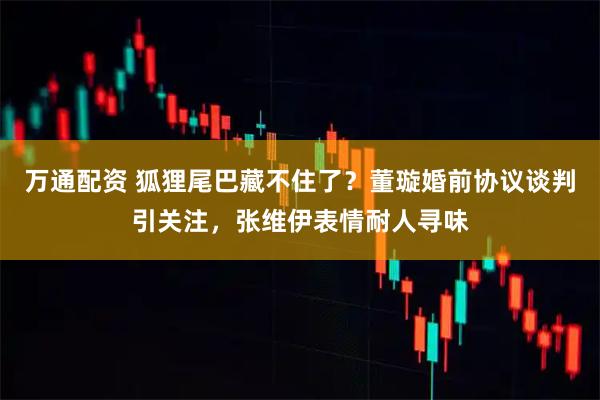 万通配资 狐狸尾巴藏不住了？董璇婚前协议谈判引关注，张维伊表情耐人寻味