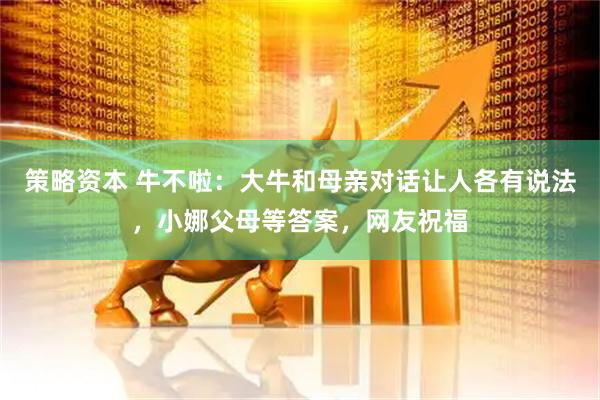 策略资本 牛不啦：大牛和母亲对话让人各有说法，小娜父母等答案，网友祝福