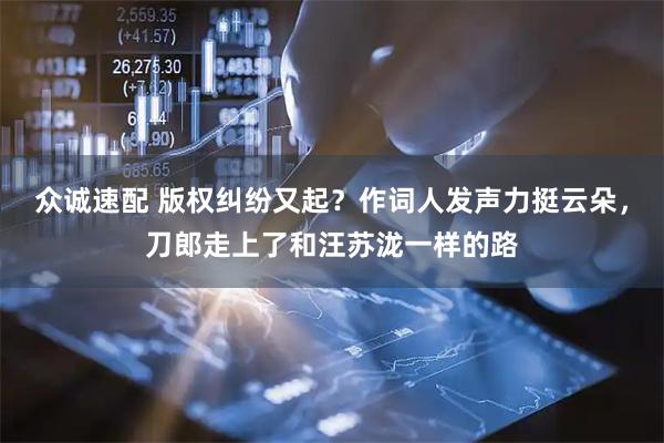 众诚速配 版权纠纷又起？作词人发声力挺云朵，刀郎走上了和汪苏泷一样的路