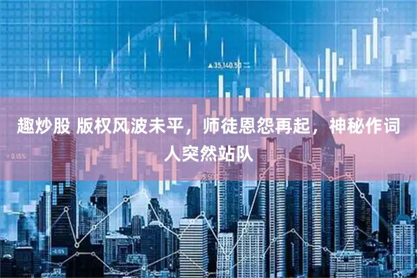 趣炒股 版权风波未平，师徒恩怨再起，神秘作词人突然站队