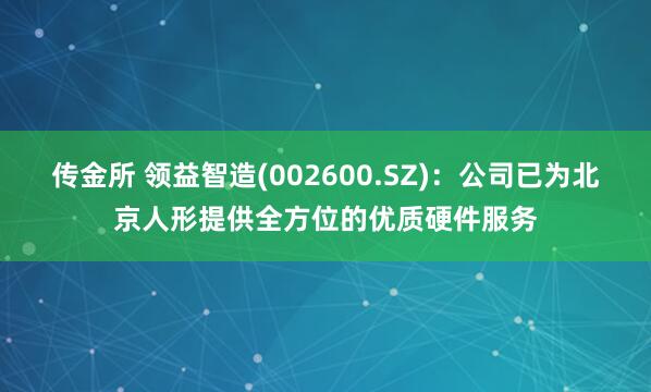 传金所 领益智造(002600.SZ)：公司已为北京人形提供全方位的优质硬件服务