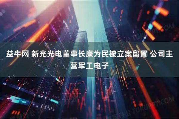 益牛网 新光光电董事长康为民被立案留置 公司主营军工电子