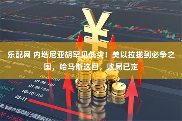 乐配网 内塔尼亚胡罕见低头！美以拉拢到必争之国，哈马斯这回，败局已定