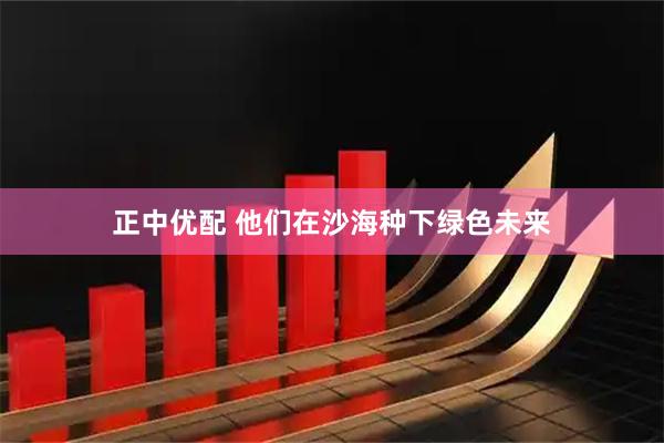 正中优配 他们在沙海种下绿色未来