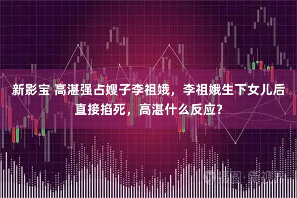 新影宝 高湛强占嫂子李祖娥，李祖娥生下女儿后直接掐死，高湛什么反应？