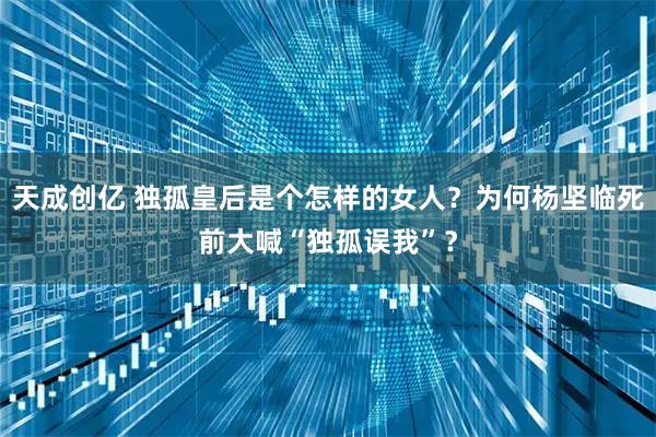 天成创亿 独孤皇后是个怎样的女人？为何杨坚临死前大喊“独孤误我”？
