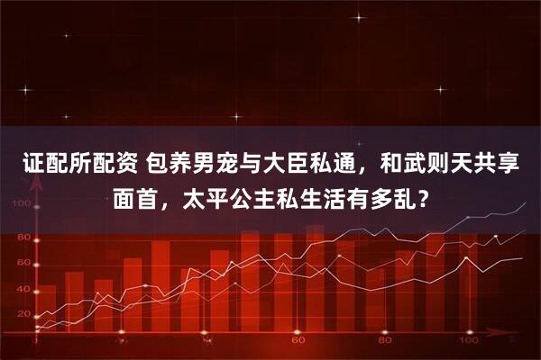 证配所配资 包养男宠与大臣私通，和武则天共享面首，太平公主私生活有多乱？