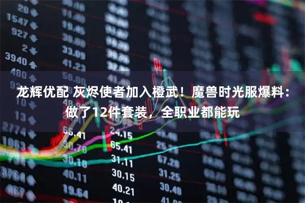 龙辉优配 灰烬使者加入橙武！魔兽时光服爆料：做了12件套装，全职业都能玩