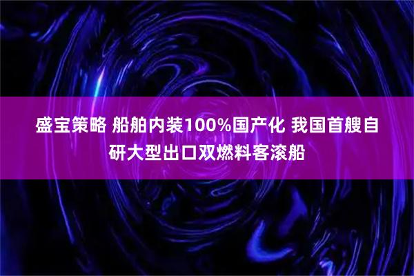 盛宝策略 船舶内装100%国产化 我国首艘自研大型出口双燃料客滚船