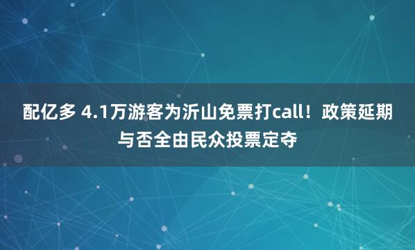 配亿多 4.1万游客为沂山免票打call!政策延期与否全由民众投票定夺