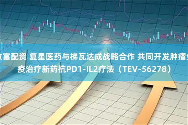 致富配资 复星医药与梯瓦达成战略合作 共同开发肿瘤免疫治疗新药抗PD1-IL2疗法（TEV-56278）