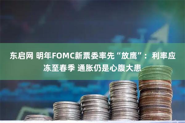 东启网 明年FOMC新票委率先“放鹰”：利率应冻至春季 通胀仍是心腹大患