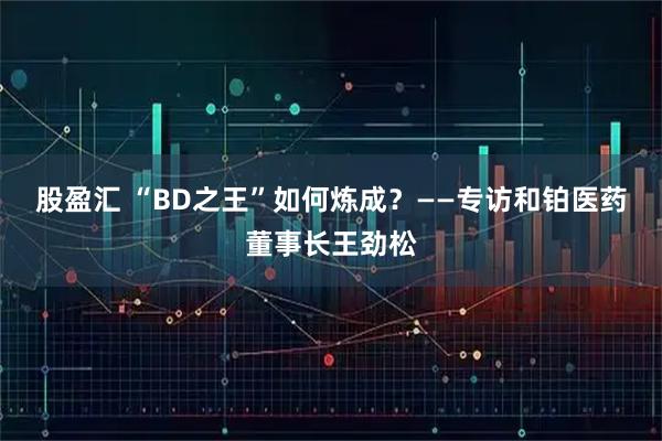 股盈汇 “BD之王”如何炼成？——专访和铂医药董事长王劲松