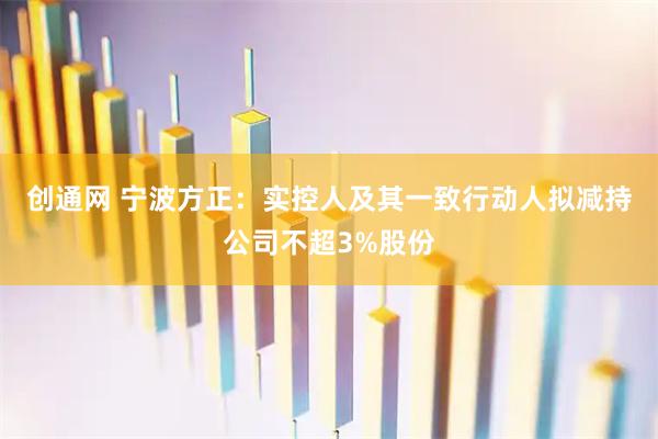 创通网 宁波方正:实控人及其一致行动人拟减持公司不超3%股份