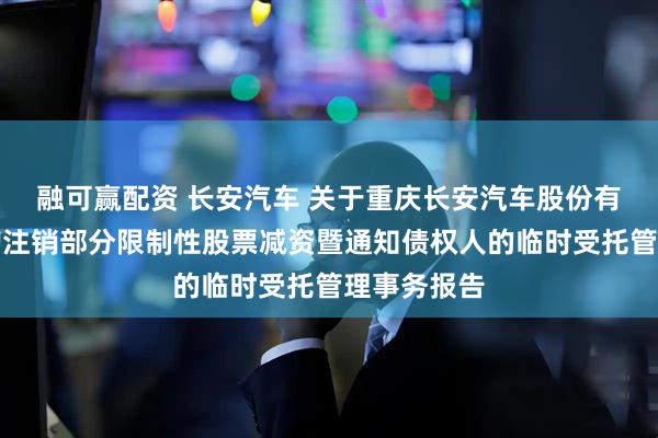 融可赢配资 长安汽车 关于重庆长安汽车股份有限公司回购注销部分限制性股票减资暨通知债权人的临时受托管理事务报告