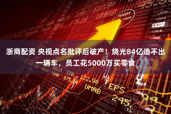 浙商配资 央视点名批评后破产！烧光84亿造不出一辆车，员工花5000万买零食
