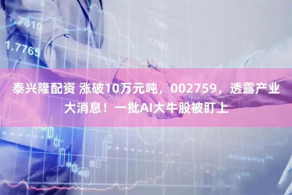 泰兴隆配资 涨破10万元吨,002759,透露产业大消息!一批AI大牛股被盯上