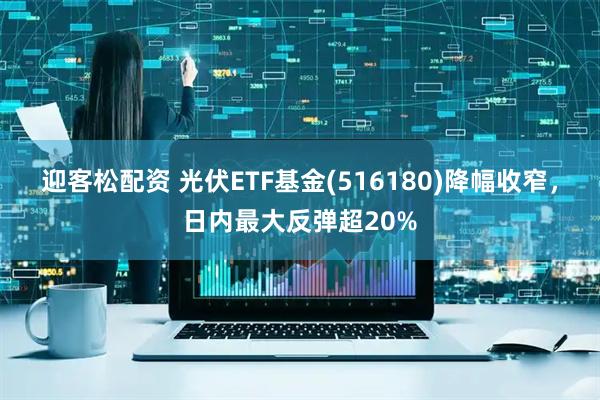 迎客松配资 光伏ETF基金(516180)降幅收窄，日内最大反弹超20%