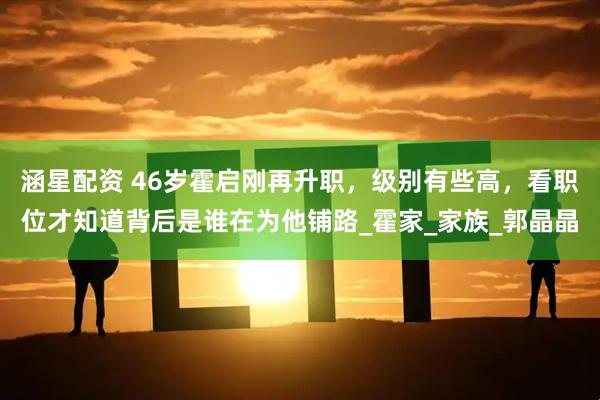 涵星配资 46岁霍启刚再升职，级别有些高，看职位才知道背后是谁在为他铺路_霍家_家族_郭晶晶