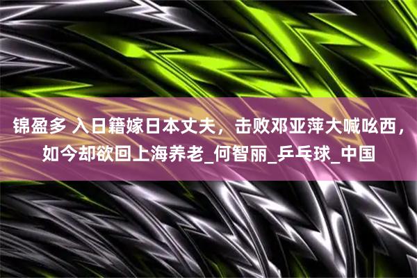 锦盈多 入日籍嫁日本丈夫，击败邓亚萍大喊吆西，如今却欲回上海养老_何智丽_乒乓球_中国
