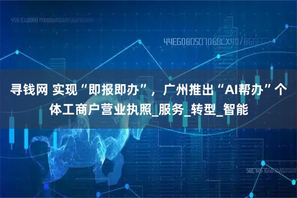 寻钱网 实现“即报即办”，广州推出“AI帮办”个体工商户营业执照_服务_转型_智能