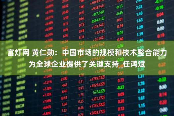 富灯网 黄仁勋：中国市场的规模和技术整合能力为全球企业提供了关键支持_任鸿斌