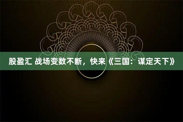 股盈汇 战场变数不断，快来《三国：谋定天下》