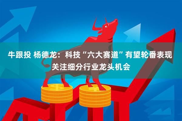 牛跟投 杨德龙：科技“六大赛道”有望轮番表现 关注细分行业龙头机会