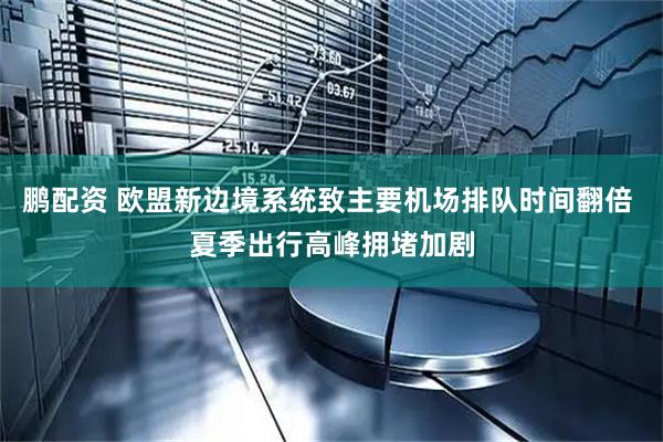 鹏配资 欧盟新边境系统致主要机场排队时间翻倍 夏季出行高峰拥堵加剧