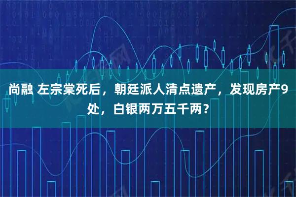 尚融 左宗棠死后,朝廷派人清点遗产,发现房产9处,白银两万五千两?